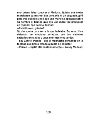 una buena idea conocer a Medusa. Quizás era mejor
marcharse ya mismo. Sin pensarlo ni un segundo, giró
para irse cuando sintió que una mano se apoyaba sobre
su hombro al tiempo que oyó una dulce voz preguntar
en español con acento italiano:
—Es bellísima, ¿cierto?
Se dio vuelta para ver a la que hablaba. Era una chica
delgada, de mediana estatura, con los cabellos
castaños enrulados y unos enormes ojos verdes.
—Soy Gabriel Perseo —dijo el muchacho pensando en la
tontería que había estado a punto de cometer.
—Perseo —repitió ella cantarinamente—. Yo soy Medusa.




                       109
 