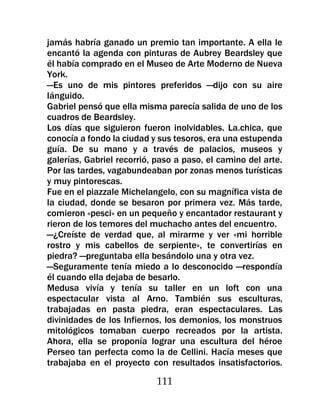 jamás habría ganado un premio tan importante. A ella le
encantó la agenda con pinturas de Aubrey Beardsley que
él había comprado en el Museo de Arte Moderno de Nueva
York.
—Es uno de mis pintores preferidos —dijo con su aire
lánguido.
Gabriel pensó que ella misma parecía salida de uno de los
cuadros de Beardsley.
Los días que siguieron fueron inolvidables. La.chica, que
conocía a fondo la ciudad y sus tesoros, era una estupenda
guía. De su mano y a través de palacios, museos y
galerías, Gabriel recorrió, paso a paso, el camino del arte.
Por las tardes, vagabundeaban por zonas menos turísticas
y muy pintorescas.
Fue en el piazzale Michelangelo, con su magnífica vista de
la ciudad, donde se besaron por primera vez. Más tarde,
comieron «pesci» en un pequeño y encantador restaurant y
rieron de los temores del muchacho antes del encuentro.
—¿Creíste de verdad que, al mirarme y ver «mi horrible
rostro y mis cabellos de serpiente», te convertirías en
piedra? —preguntaba ella besándolo una y otra vez.
—Seguramente tenía miedo a lo desconocido —respondía
él cuando ella dejaba de besarlo.
Medusa vivía y tenía su taller en un loft con una
espectacular vista al Arno. También sus esculturas,
trabajadas en pasta piedra, eran espectaculares. Las
divinidades de los Infiernos, los demonios, los monstruos
mitológicos tomaban cuerpo recreados por la artista.
Ahora, ella se proponía lograr una escultura del héroe
Perseo tan perfecta como la de Cellini. Hacía meses que
trabajaba en el proyecto con resultados insatisfactorios.

                           111
 