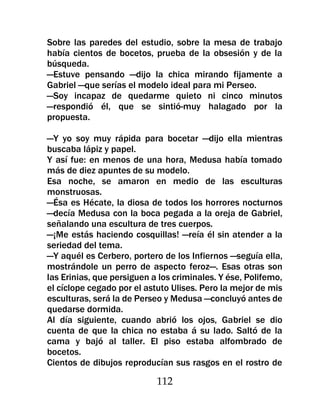 Sobre las paredes del estudio, sobre la mesa de trabajo
había cientos de bocetos, prueba de la obsesión y de la
búsqueda.
—Estuve pensando —dijo la chica mirando fijamente a
Gabriel —que serías el modelo ideal para mi Perseo.
—Soy incapaz de quedarme quieto ni cinco minutos
—respondió él, que se sintió-muy halagado por la
propuesta.

—Y yo soy muy rápida para bocetar —dijo ella mientras
buscaba lápiz y papel.
Y así fue: en menos de una hora, Medusa había tomado
más de diez apuntes de su modelo.
Esa noche, se amaron en medio de las esculturas
monstruosas.
—Ésa es Hécate, la diosa de todos los horrores nocturnos
—decía Medusa con la boca pegada a la oreja de Gabriel,
señalando una escultura de tres cuerpos.
—¡Me estás haciendo cosquillas! —reía él sin atender a la
seriedad del tema.
—Y aquél es Cerbero, portero de los Infiernos —seguía ella,
mostrándole un perro de aspecto feroz—. Esas otras son
las Erinias, que persiguen a los criminales. Y ése, Polifemo,
el cíclope cegado por el astuto Ulises. Pero la mejor de mis
esculturas, será la de Perseo y Medusa —concluyó antes de
quedarse dormida.
Al día siguiente, cuando abrió los ojos, Gabriel se dio
cuenta de que la chica no estaba á su lado. Saltó de la
cama y bajó al taller. El piso estaba alfombrado de
bocetos.
Cientos de dibujos reproducían sus rasgos en el rostro de

                            112
 