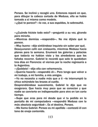 Perseo. Se inclinó y recogió uno. Entonces reparó en que,
para dibujar la cabeza cortada de Medusa, ella se había
tomado a sí misma como modelo.
—¿Qué te parece? —la voz, a sus espaldas, lo sobresaltó.


—¿Cuándo hiciste todo esto? —preguntó a su vez, girando
para mirarla.
—Mientras dormías —respondió—. No me dijiste qué te
parece.
—Muy bueno —dijo sintiéndose inquieto sin saber por qué.
Desayunaron café con croissants, mientras Medusa hacía
planes para la semana. Enumeró las galerías y palacios
que todavía no habían visto y los alrededores que les
faltaba recorrer. Gabriel le recordó que solo le quedaban
tres días en Florencia: el viernes por la noche regresaría a
la Argentina.
—¡Quédate! —dijo ella con vehemencia.
—Querría hacerlo —respondió él—. Pero tengo que volver a
mi trabajo, a mi familia, a mis amigos.
—Yo no necesito a nadie más que a ti —lo interrumpió la
chica echándole los brazos al cuello.
Desprendiéndose suavemente, Gabriel le dijo que no
exagerara. Que hacía muy poco que se conocían y que
nadie se convierte en indispensable para otro en tan corto
tiempo.
—Supe que eras para mí desde que vi tu pedido en la
pantalla de mi computadora —respondió Medusa con la
más absoluta seguridad—. Es el destino, Perseo.
—Me llamo Gabriel. Perseo es mi apellido —contestó él con
tono de enojo contenido.

                           113
 