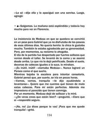 —Lo sé —dijo ella y lo apaciguó con una sonrisa. Luego,
agregó:


• ■—Salgamos. La mañana está espléndida y todavía hay
mucho para ver en Florencia.


La insistencia de Medusa en que se quedara se convirtió
en un peso para Gabriel que ya no disfrutaba de los paseos
de esos últimos días. No quería herirla: la chica le gustaba
mucho. También le estaba agradecido por su generosidad.
Pero, por momentos, su reclamo lo ahogaba.
El día de la partida fue despertado por fuertes sollozos que
venían desde el taller. Se levantó de la cama y se asomó
desde arriba. Lo que vio lo dejó petrificado. Desde el suelo,
decenas de cabezas iguales a la suya, lo miraban.
—¡Es inútil, inútil! —clamaba Medusa—. Nunca lograré un
Perseo como el que sueño.
Mientras bajaba la escalera para intentar consolarla,
Gabriel pensó que, por suerte, se iría en pocas horas.
—Vamos, vamos, tranquila —le dijo ayudándola a
levantarse—. Quiero que me cuentes qué tienen de malo
estas cabezas. Para mí están perfectas. Además me
impresiona el parecido que tienen conmigo.
Por un momento, Medusa dejó de sollozar y lo miró.
—¿De veras crees que están bien? —preguntó. —Claro que
sí —respondió seguro.

—¡No, no! ¡Lo dices porque te vas! ¡Para que me quede
tranquila! —gritó.
                            114
 
