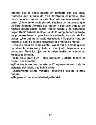 Internet que lo había puesto en contacto con esa loca.
Prometió que si salía de ésta devolvería el premio. Que
nunca, nunca más en la vida ilustraría un solo cuento de
terror. ¡Cómo se le había pasado siquiera por la cabeza que
un libro llamado Amores que matan y que solo trataba de
amores desgraciados podría traerle suerte y no hacérsela
pagar! Debió haberlo sabido cuando la computadora se tragó
los primeros bocetos: ¡era Aína advertencia, un aviso de los
dioses! ¿Por qué no lo había escuchado? No podía más. Le
faltaba el aire. Se estaba ahogando. ¡Se moría, se moría!
—Esto ya endureció lo suficiente —oyó la voz al tiempo que le
quitaban la máscara y todo el aire junto llegaba a sus
pulmones. Abrió los ojos como quien vuelve de la muerte:
Medusa le sonreía.
—Todo salió muy bien —elijo tranquila—. Ahora tendré el
Perseo que deseaba.
—¿Cuántas horas me dejaste acá? —preguntó con toda la
violencia del miedo que había vivido.
—Exactamente veinte minutos —respondió ella de lo más
natural.
—Me pareció una eternidad —dijo Gabriel.




                             117
 