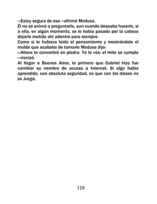 —Estoy segura de eso —afirmó Medusa.
Él no se animó a preguntarle, aun cuando deseaba hacerlo, si
a ella, en algún momento, se le había pasado por la cabeza
dejarlo metido ahí adentro para siempre.
Como si le hubiera leído el pensamiento y mostrándole el
molde que acababa de tomarle Medusa dijo:
—Ahora te convertiré en piedra. Ya lo ves: el mito se cumple
—ironizó.
Al llegar a Buenos Aires, lo primero que Gabriel hizo fue
cambiar su nombre de acceso a Internet. Si algo había
aprendido, con absoluta seguridad, es que con los dioses no
se Juega,




                             118
 