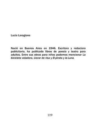 Lucía Laragione



Nació en Buenos Aires en 1946. Escritora y redactora
publicitaria, ha publicado libros de poesía y teatro para
adultos. Entre sus obras para niños podemos mencionar La
bicicleta voladora, Llorar de risa y El pirata y la Luna.




                           119
 