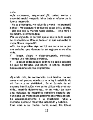 asilo.
—¡Es asquerosa, asquerosa! ¡No quiero volver a
encontrármela! —repetía Irina bajo el efecto de la
fuerte impresión.
—No te preocupes. No volverás a verla —le prometió
Sonia—. Me aseguraré de que no salga de su cuarto.
—Ella dijo que tu marido había vuelto... —Irina miró a
su madre, interrogándola.
Por un segundo, le pareció que el rostro de la mujer
se ensombrecía. Con un tono en el que asomaba la
duda, Sonia respondió:
—No. No es posible. Ayer recibí una carta en la que
me avisaba que demoraría su regreso unos días
más.
Y      luego, alegre y despreocupada, concluyó:
—Tengo una fantástica sorpresa.
Y      a pesar de los ruegos de Irina no quiso contarle
de qué se trataba. Esa noche lo sabría, aseguró
Sonia con una sonrisa enigmática.


«Querida mía, tu corazoncito está herido; no me
creas cruel porque obedezca a la ley irresistible de
mi fuerza y mi debilidad... En el éxtasis de mi
enorme humillación, vivo en tu cálida vida y tú mo-
rirás... morirás dulcemente... en mi vida.» La joven
alta, delgada, de magnífica cabellera castaña pro-
nunciaba las misteriosas palabras mientras abraza-
ba apasionadamente a la muchacha rubia y
menuda, quien se mostraba incómoda y turbada.
Irina miró a su madre. Sonia movía los labios

                               12
 