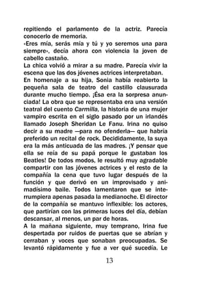 repitiendo el parlamento de la actriz. Parecía
conocerlo de memoria.
«Eres mía, serás mía y tú y yo seremos una para
siempre», decía ahora con violencia la joven de
cabello castaño.
La chica volvió a mirar a su madre. Parecía vivir la
escena que las dos jóvenes actrices interpretaban.
En homenaje a su hija, Sonia había reabierto la
pequeña sala de teatro del castillo clausurada
durante mucho tiempo. ¡Ésa era la sorpresa anun-
ciada! La obra que se representaba era una versión
teatral del cuento Carmilla, la historia de una mujer
vampiro escrita en el siglo pasado por un irlandés
llamado Joseph Sheridan Le Fanu. Irina no quiso
decir a su madre —para no ofenderla— que habría
preferido un recital de rock. Decididamente, la suya
era la más anticuada de las madres. ¡Y pensar que
ella se reía de su papá porque le gustaban los
Beatles! De todos modos, le resultó muy agradable
compartir con las jóvenes actrices y el resto de la
compañía la cena que tuvo lugar después de la
función y que derivó en un improvisado y ani-
madísimo baile. Todos lamentaron que se inte-
rrumpiera apenas pasada la medianoche. El director
de la compañía se mantuvo inflexible: los actores,
que partirían con las primeras luces del día, debían
descansar, al menos, un par de horas.
A la mañana siguiente, muy temprano, Irina fue
despertada por ruidos de puertas que se abrían y
cerraban y voces que sonaban preocupadas. Se
levantó rápidamente y fue a ver qué sucedía. Le

                              13
 