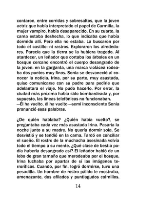 contaron, entre corridas y sobresaltos, que la joven
actriz que había interpretado el papel de Carmilla, la
mujer vampiro, había desaparecido. En su cuarto, la
cama estaba deshecha, lo que indicaba que había
dormido allí. Pero ella no estaba. La buscaron por
todo el castillo: ni rastros. Exploraron los alrededo-
res. Parecía que la tierra se la hubiera tragado. Al
atardecer, un leñador que cortaba los árboles en un
bosque cercano encontró el cuerpo desangrado de
la joven: en la garganta, una marca violácea rodea-
ba dos puntos muy finos. Sonia se desvaneció al co-
nocer la noticia. Irina, por su parte, muy asustada,
quiso comunicarse con su padre para pedirle que
adelantara el viaje. No pudo hacerlo. Por error, la
ciudad más próxima había sido bombardeada y, por
supuesto, las líneas telefónicas no funcionaban.
—Él ha vuelto, él ha vuelto —semi inconsciente Sonia
pronunció esas palabras.

¿De quién hablaba? ¿Quién había vuelto?, se
preguntaba cada vez más asustada Irina. Pasaría la
noche junto a su madre. No quería dormir sola. Se
desvistió y se tendió en la cama. Tardó en conciliar
el sueño. El rostro de la muchacha asesinada volvía
todo el tiempo a su mente. ¿Qué clase de bestia po-
día haberla desangrado así? El leñador habló de un
lobo de gran tamaño que merodeaba por el bosque.
Irina luchaba por apartar de sí las imágenes te-
rroríficas. Cuando, por fin, logró dormirse, tuvo una
pesadilla. Un hombre de rostro pálido le mostraba,
amenazante, dos afilados y puntiagudos colmillos.

                              14
 