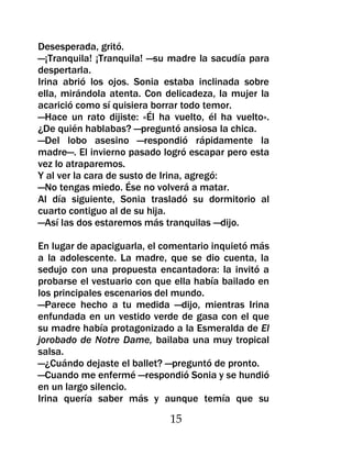 Desesperada, gritó.
—¡Tranquila! ¡Tranquila! —su madre la sacudía para
despertarla.
Irina abrió los ojos. Sonia estaba inclinada sobre
ella, mirándola atenta. Con delicadeza, la mujer la
acarició como sí quisiera borrar todo temor.
—Hace un rato dijiste: «Él ha vuelto, él ha vuelto».
¿De quién hablabas? —preguntó ansiosa la chica.
—Del lobo asesino —respondió rápidamente la
madre—. El invierno pasado logró escapar pero esta
vez lo atraparemos.
Y al ver la cara de susto de Irina, agregó:
—No tengas miedo. Ése no volverá a matar.
Al día siguiente, Sonia trasladó su dormitorio al
cuarto contiguo al de su hija.
—Así las dos estaremos más tranquilas —dijo.

En lugar de apaciguarla, el comentario inquietó más
a la adolescente. La madre, que se dio cuenta, la
sedujo con una propuesta encantadora: la invitó a
probarse el vestuario con que ella había bailado en
los principales escenarios del mundo.
—Parece hecho a tu medida —dijo, mientras Irina
enfundada en un vestido verde de gasa con el que
su madre había protagonizado a la Esmeralda de El
jorobado de Notre Dame, bailaba una muy tropical
salsa.
—¿Cuándo dejaste el ballet? —preguntó de pronto.
—Cuando me enfermé —respondió Sonia y se hundió
en un largo silencio.
Irina quería saber más y aunque temía que su

                             15
 