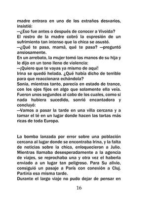madre entrara en uno de los extraños desvarios,
insistió:
—¿Eso fue antes o después de conocer a Vivoida?
El rostro de la madre cobró la expresión de un
sufrimiento tan intenso que la chica se asustó.
—¿Qué te pasa, mamá, qué te pasa? —preguntó
ansiosamente.
En un arrebato, la mujer tomó las manos de su hija y
le dijo en un tono lleno de violencia:
—¡Quiero que te vayas ya mismo de aquí!
Irina se quedó helada. ¿Qué había dicho de terrible
para que reaccionara echándola?
Sonia, mientras tanto, parecía en estado de trance,
con los ojos fijos en algo que solamente ella veía.
Fueron unos segundos al cabo de los cuales, como si
nada hubiera sucedido, sonrió encantadora y
concluyó:
—Vamos a pasar la tarde en una villa cercana y a
tomar el té en un lugar donde hacen las tortas más
ricas de toda Europa.


La bomba lanzada por error sobre una población
cercana al lugar donde se encontraba Irina, y la falta
de noticias sobre la chica, enloquecieron a Julio.
Mientras llamaba desesperadamente a la agencia
de viajes, se reprochaba una y otra vez el haberla
enviado a un lugar tan peligroso. Para Su alivio,
consiguió un pasaje a París con conexión a Cluj.
Partiría esa misma tarde.
Durante el largo viaje no pudo dejar de pensar en

                              16
 