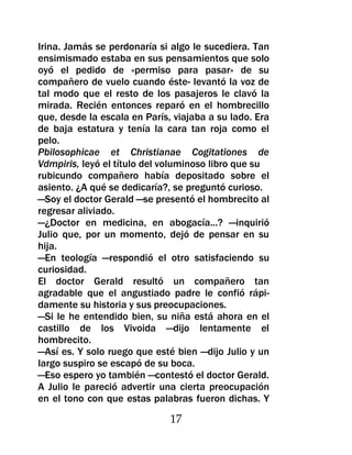 Irina. Jamás se perdonaría si algo le sucediera. Tan
ensimismado estaba en sus pensamientos que solo
oyó el pedido de «permiso para pasar» de su
compañero de vuelo cuando éste- levantó la voz de
tal modo que el resto de los pasajeros le clavó la
mirada. Recién entonces reparó en el hombrecillo
que, desde la escala en París, viajaba a su lado. Era
de baja estatura y tenía la cara tan roja como el
pelo.
Pbilosophicae et Christianae Cogitationes de
Vdmpiris, leyó el título del voluminoso libro que su
rubicundo compañero había depositado sobre el
asiento. ¿A qué se dedicaría?, se preguntó curioso.
—Soy el doctor Gerald —se presentó el hombrecito al
regresar aliviado.
—¿Doctor en medicina, en abogacía...? —inquirió
Julio que, por un momento, dejó de pensar en su
hija.
—En teología —respondió el otro satisfaciendo su
curiosidad.
El doctor Gerald resultó un compañero tan
agradable que el angustiado padre le confió rápi-
damente su historia y sus preocupaciones.
—Si le he entendido bien, su niña está ahora en el
castillo de los Vivoida —dijo lentamente el
hombrecito.
—Así es. Y solo ruego que esté bien —dijo Julio y un
largo suspiro se escapó de su boca.
—Eso espero yo también —contestó el doctor Gerald.
A Julio le pareció advertir una cierta preocupación
en el tono con que estas palabras fueron dichas. Y

                              17
 
