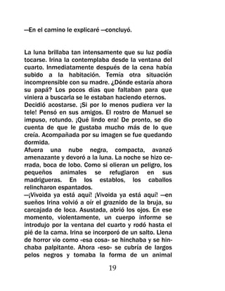 —En el camino le explicaré —concluyó.


La luna brillaba tan intensamente que su luz podía
tocarse. Irina la contemplaba desde la ventana del
cuarto. Inmediatamente después de la cena había
subido a la habitación. Temía otra situación
incomprensible con su madre. ¿Dónde estaría ahora
su papá? Los pocos días que faltaban para que
viniera a buscarla se le estaban haciendo eternos.
Decidió acostarse. ¡Si por lo menos pudiera ver la
tele! Pensó en sus amigos. El rostro de Manuel se
impuso, rotundo. ¡Qué lindo era! De pronto, se dio
cuenta de que le gustaba mucho más de lo que
creía. Acompañada por su imagen se fue quedando
dormida.
Afuera una nube negra, compacta, avanzó
amenazante y devoró a la luna. La noche se hizo ce-
rrada, boca de lobo. Como si olieran un peligro, los
pequeños animales se refugiaron en sus
madrigueras. En los establos, los caballos
relincharon espantados.
—¡Vivoida ya está aquí! ¡Vivoida ya está aquí! —en
sueños Irina volvió a oír el graznido de la bruja, su
carcajada de loca. Asustada, abrió los ojos. En ese
momento, violentamente, un cuerpo informe se
introdujo por la ventana del cuarto y rodó hasta el
pié de la cama. Irina se incorporó de un salto. Llena
de horror vio como «esa cosa» se hinchaba y se hin-
chaba palpitante. Ahora «eso» se cubría de largos
pelos negros y tomaba la forma de un animal

                              19
 