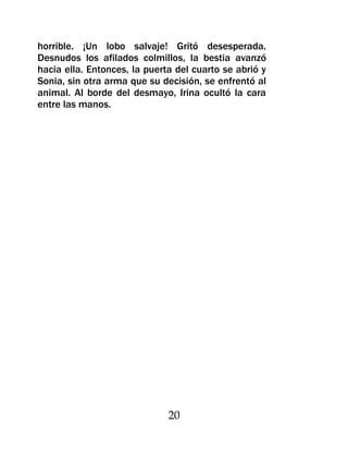 horrible. ¡Un lobo salvaje! Gritó desesperada.
Desnudos los afilados colmillos, la bestia avanzó
hacia ella. Entonces, la puerta del cuarto se abrió y
Sonia, sin otra arma que su decisión, se enfrentó al
animal. Al borde del desmayo, Irina ocultó la cara
entre las manos.




                              20
 
