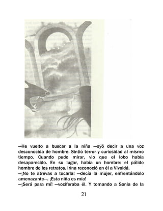 —He vuelto a buscar a la niña —oyó decir a una voz
desconocida de hombre. Sintió terror y curiosidad al mismo
tiempo. Cuando pudo mirar, vio que el lobo había
desaparecido. En su lugar, había un hombre: el pálido
hombre de los retratos. Irina reconoció en él a Vivoidá.
—¡No te atrevas a tocarla! —decía la mujer, enfrentándolo
amenazante—. ¡Esta niña es mía!
—¡Será para mí! —vociferaba él. Y tomando a Sonia de la

                             21
 