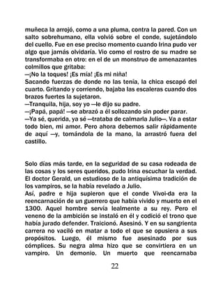 muñeca la arrojó, como a una pluma, contra la pared. Con un
salto sobrehumano, ella volvió sobre el conde, sujetándolo
del cuello. Fue en ese preciso momento cuando Irina pudo ver
algo que jamás olvidaría. Vio como el rostro de su madre se
transformaba en otro: en el de un monstruo de amenazantes
colmillos que gritaba:
—¡No la toques! ¡Es mía! ¡Es mi niña!
Sacando fuerzas de donde no las tenía, la chica escapó del
cuarto. Gritando y corriendo, bajaba las escaleras cuando dos
brazos fuertes la sujetaron.
—Tranquila, hija, soy yo —le dijo su padre.
—¡Papá, papá! —se abrazó a él sollozando sin poder parar.
—Ya sé, querida, ya sé —trataba de calmarla Julio—. Va a estar
todo bien, mi amor. Pero ahora debemos salir rápidamente
de aquí —y, tomándola de la mano, la arrastró fuera del
castillo.


Solo días más tarde, en la seguridad de su casa rodeada de
las cosas y los seres queridos, pudo Irina escuchar la verdad.
El doctor Gerald, un estudioso de la antiquísima tradición de
los vampiros, se la había revelado a Julio.
Así, padre e hija supieron que el conde Vivoi-da era la
reencarnación de un guerrero que había vivido y muerto en el
1300. Aquel hombre servía lealmente a su rey. Pero el
veneno de la ambición se instaló en él y codició el trono que
había jurado defender. Traicionó. Asesinó. Y en su sangrienta
carrera no vaciló en matar a todo el que se opusiera a sus
propósitos. Luego, él mismo fue asesinado por sus
cómplices. Su negra alma hizo que se convirtiera en un
vampiro. Un demonio. Un muerto que reencarnaba

                               22
 
