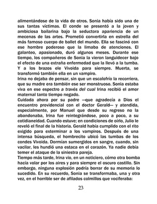 alimentándose de la vida de otros. Sonia había sido una de
sus tantas víctimas. El conde se presentó a la joven y
ambiciosa bailarina bajo la seductora apariencia de un
mecenas de las artes. Prometió convertirla en estrella del
más famoso cuerpo de ballet del mundo. Ella se fascinó con
ese hombre poderoso que la limaba de atenciones. El
galanteo, apasionado, duró algunos meses. Durante ese
tiempo, los compañeros de Sonia la vieron languidecer bajo
el efecto de una extraña enfermedad que la llevó a la tumba.
Y a los brazos ele Vivoida para siempre. Muerta, se
transformó también ella en un vampiro.
Irina no dejaba de pensar, sin que un escalofrío la recorriera,
que su madre era también ese ser monstruoso. Sonia estaba
viva en ese espectro a través del cual Irina recibió el amor
maternal tanto tiempo negado.
Cuidada ahora por su padre —que agradecía a Dios el
encuentro providencial con el doctor Gerald— y atendida,
especialmente, por Manuel que desde su regreso no la
abandonaba, Irina fue reintegrándose, poco a poco, a su
cotidianeidad. Cuando estuve; en condiciones de oírlo, Julio le
reveló el final de la historia. Gerald había cumplido con el rito
exigido para exterminar a los vampiros. Después de una
intensa búsqueda, el hombrecito ubicó las tumbas de los
condes Vivoida. Dormían sumergidos en sangre, cuando, sin
vacilar, les hundió una estaca en el corazón. Ya nadie debía
temer el ataque de la siniestra pareja.
Tiempo más tarde, Irina vio, en un noticiero, cómo otra bomba
hacía volar por los aires y para siempre el oscuro castillo. Sin
embargo, ninguna explosión podría borrar de su memoria lo
sucedido. En su recuerdo, Sonia se transformaba, una y otra
vez, en el horrible ser de afilados colmillos que vociferaba:

                                23
 