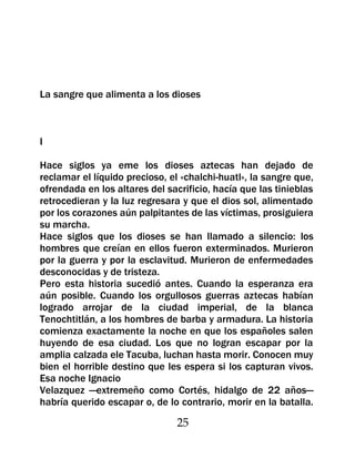 La sangre que alimenta a los dioses



I

Hace siglos ya eme los dioses aztecas han dejado de
reclamar el líquido precioso, el «chalchi-huatl», la sangre que,
ofrendada en los altares del sacrificio, hacía que las tinieblas
retrocedieran y la luz regresara y que el dios sol, alimentado
por los corazones aún palpitantes de las víctimas, prosiguiera
su marcha.
Hace siglos que los dioses se han llamado a silencio: los
hombres que creían en ellos fueron exterminados. Murieron
por la guerra y por la esclavitud. Murieron de enfermedades
desconocidas y de tristeza.
Pero esta historia sucedió antes. Cuando la esperanza era
aún posible. Cuando los orgullosos guerras aztecas habían
logrado arrojar de la ciudad imperial, de la blanca
Tenochtitlán, a los hombres de barba y armadura. La historia
comienza exactamente la noche en que los españoles salen
huyendo de esa ciudad. Los que no logran escapar por la
amplia calzada ele Tacuba, luchan hasta morir. Conocen muy
bien el horrible destino que les espera si los capturan vivos.
Esa noche Ignacio
Velazquez —extremeño como Cortés, hidalgo de 22 años—
habría querido escapar o, de lo contrario, morir en la batalla.

                                25
 