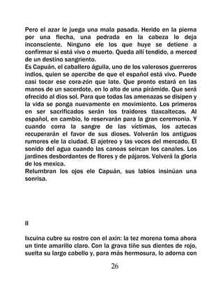 Pero el azar le juega una mala pasada. Herido en la pierna
por una flecha, una pedrada en la cabeza lo deja
inconsciente. Ninguno ele los que huye se detiene a
confirmar si está vivo o muerto. Queda allí tendido, a merced
de un destino sangriento.
Es Capuán, el caballero águila, uno de los valerosos guerreros
indios, quien se apercibe de que el español está vivo. Puede
casi tocar ese cora-zón que late. Que pronto estará en las
manos de un sacerdote, en lo alto de una pirámide. Que será
ofrecido al dios sol. Para que todas las amenazas se disipen y
la vida se ponga nuevamente en movimiento. Los primeros
en ser sacrificados serán los traidores tlaxcaltecas. Al
español, en cambio, lo reservarán para la gran ceremonia. Y
cuando corra la sangre de las víctimas, los aztecas
recuperarán el favor de sus dioses. Volverán los antiguos
rumores ele la ciudad. El ajetreo y las voces del mercado. El
sonido del agua cuando las canoas seircan los canales. Los
jardines desbordantes de flores y de pájaros. Volverá la gloria
de los mexica.
Relumbran los ojos ele Capuán, sus labios insinúan una
sonrisa.




II

Ixcuina cubre su rostro con el axin: la tez morena toma ahora
un tinte amarillo claro. Con la grava tiñe sus dientes de rojo,
suelta su largo cabello y, para más hermosura, lo adorna con

                               26
 