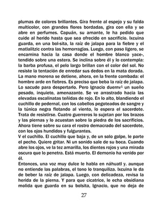 plumas de colores brillantes. Gira frente al espejo y su falda
multicolor, con grandes flores bordadas, gira con ella y se
abre en perfumes. Capuán, su amante, le ha pedido que
cuide al herido hasta que sea ofrecido en sacrificio. Ixcuina
guarda, en una bol-sita, la raíz de jalapa para la fiebre y el
matlalitzic contra las hemorragias. Luego, con paso ligero, se
encamina hacia la casa donde el hombre blanco yace-,
tendido sobre una estera. Se inclina sobre él y lo contempla:
la barba profusa, el pelo largo brillan con el color del sol. No
resiste la tentación de enredar sus dedos en la mata dorada.
La mano morena se detiene, ahora, en la frente combada: el
hombre arde en fiebres. Es preciso que beba la raíz de jalapa.
Lo sacude para despertarlo. Pero Ignacio duernv1 un sueño
pesado, inquieto, amenazante. Se ve arrastrado hacia las
elevadas escalinatas teñidas de rojo. En lo alto, blandiendo el
cuchillo de pedernal, con los cabellos pegoteados de sangre y
la túnica negra flotando al viento, lo espera el sacerdote.
Trata de resistirse. Cuatro guerreros lo sujetan por los brazos
y las piernas y lo acuestan sobre la piedra de los sacrificios.
Ahora tiene sobre su cara el rostro demacrado del sacerdote,
con los ojos hundidos y fulgurantes.
V el cuchillo. El cuchillo que baja y, de un solo golpe, le parte
el pecho. Quiere gritar. Ni un sonido sale de su boca. Cuando
abre los ojos, ve la tez amarilla, los dientes rojos y una mirada
oscura que lo penetra. Está muerto. El demonio ha venido por
él.
Entonces, una voz muy dulce le habla en náhuatl y. aunque
no entiende las palabras, el tono lo tranquiliza. Ixcuina le da
de beber la raíz de jalapa. Luego, con delicadeza, revisa la
herida de la pierna. Y para que cicatrice, le echa obsidiana
molida que guarda en su bolsita, Ignacio, que no deja de

                                27
 