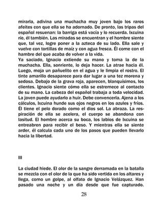 mirarla, adivina una muchacha muy joven bajo los raros
afeites con que ella se ha adornado. De pronto, las tripas del
español resuenan: la barriga está vacía y lo recuerda. Ixcuina
ríe, él también. Las miradas se encuentran y el hombre siente
que, tal vez, logre poner a la azteca de su lado. Ella sale y
vuelve con tortillas de maíz y con agua fresca. Él come con el
hambre del que acaba de volver a la vida.
Ya saciado, Ignacio extiende su mano y toma la de la
muchacha. Ella, sonriente, lo deja hacer. La atrae hacia él.
Luego, moja un pañuelito en el agua y le limpia el rostro. El
tinte amarillo desaparece para dar lugar a una tez morena y
sedosa. Debajo de la grava roja, aparecen, blanquísimos, los
clientes. Ignacio siente cómo ella se estremece al contacto
de su mano. La cabeza del español trabaja a toda velocidad.
La joven puede ayudarlo a huir. Debe convencerla. Ajena a los
cálculos, Ixcuina hunde sus ojos negros en los azules y fríos.
Él tiene el pelo dorado como el dios sol. La abraza. La res-
piración de ella se acelera, el cuerpo se abandona con
lasitud. El hombre acerca su boca, los labios de Ixcuina se
entreabren para recibir el beso. Y mientras ella se siente
arder, él calcula cada uno de los pasos que pueden llevarlo
hacia la libertad.



III

La ciudad hiede. El olor de la sangre derramada en la batalla
se mezcla con el olor de la que ha sido vertida en los altares y
llega, como un golpe, al olfato de Ignacio Velázquez. Han
pasado una noche y un día desde que fue capturado.

                                28
 