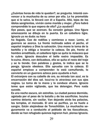 ¿Cuántas horas de vida le quedan?, se pregunta. Intentó con-
vencer a la muchacha de su amor por ella. Le ha prometido
que si lo salva, la llevará con él a España. Allá, lejos de los
ídolos sangrientos, vivirán como marido y mujer. ¿Pero habrá
comprendido lo que espera de ella? ¿Lo ayudará?
Oye pasos, que se acercan. Su corazón galopa. Una figura
amenazante se dibuja en la puerta. Es un caballero tigre.
Ignacio ya no duda: su hora
ha llegado. Cae de rodillas y comienza a rezar. Lento, el
guerrero se acerca. La frente inclinada sobre el pecho, el
español implora a Dios la salvación. Una mano lo toma de la
barbilla y lo obliga a levantar la cabeza. De pie, frente al
hombre arrodillado, el caballero tigre se quita la máscara que
lo cubre. Ignacio descubre el bello rostro impasible. Es
Ix-cuina. Ahora, con delicadeza, ella se quita el resto del traje
y se lo tiende. Con palabras y gestos, le indica que se lo
ponga. Ignacio obedece. Ella aprueba con la cabeza. El
español empieza a comprender: lo está camuflando, lo
convierte en un guerrero azteca para ayudarlo a huir.
El extranjero con su cabello de oro, su mirada tan azul, es la
encarnación del dios sol. Ixcui-na lo atraviesa con sus ojos
negros. Lo toma de la mano y lo conduce afuera. Ignacio
teme que estén vigilando, que los detengan. Pero nada
sucede.
Es una noche oscura, sin estrellas. La ciudad parece dormida,
agotada por el peso de la batalla y de los sacrificios. Ixcuina
camina delante, sin vacilar. Van dejando atrás los palacios,
los templos, el mercado. El aire se purifica, ya no huele a
sangre. Están alejándose de Tenochtitlán. La muchacha se-
guramente va a conducirlo al poblado de los tlaxcaltecas,
donde se han refugiado quienes lograron huir, piensa Ignacio.

                                29
 