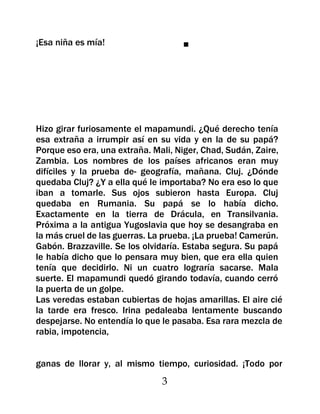 ¡Esa niña es mía!                   ■




Hizo girar furiosamente el mapamundi. ¿Qué derecho tenía
esa extraña a irrumpir así en su vida y en la de su papá?
Porque eso era, una extraña. Mali, Niger, Chad, Sudán, Zaire,
Zambia. Los nombres de los países africanos eran muy
difíciles y la prueba de- geografía, mañana. Cluj. ¿Dónde
quedaba Cluj? ¿Y a ella qué le importaba? No era eso lo que
iban a tomarle. Sus ojos subieron hasta Europa. Cluj
quedaba en Rumania. Su papá se lo había dicho.
Exactamente en la tierra de Drácula, en Transilvania.
Próxima a la antigua Yugoslavia que hoy se desangraba en
la más cruel de las guerras. La prueba. ¡La prueba! Camerún.
Gabón. Brazzaville. Se los olvidaría. Estaba segura. Su papá
le había dicho que lo pensara muy bien, que era ella quien
tenía que decidirlo. Ni un cuatro lograría sacarse. Mala
suerte. El mapamundi quedó girando todavía, cuando cerró
la puerta de un golpe.
Las veredas estaban cubiertas de hojas amarillas. El aire cié
la tarde era fresco. Irina pedaleaba lentamente buscando
despejarse. No entendía lo que le pasaba. Esa rara mezcla de
rabia, impotencia,


ganas de llorar y, al mismo tiempo, curiosidad. ¡Todo por
                               3
 