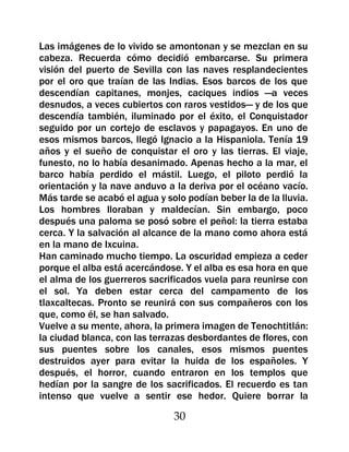Las imágenes de lo vivido se amontonan y se mezclan en su
cabeza. Recuerda cómo decidió embarcarse. Su primera
visión del puerto de Sevilla con las naves resplandecientes
por el oro que traían de las Indias. Esos barcos de los que
descendían capitanes, monjes, caciques indios —a veces
desnudos, a veces cubiertos con raros vestidos— y de los que
descendía también, iluminado por el éxito, el Conquistador
seguido por un cortejo de esclavos y papagayos. En uno de
esos mismos barcos, llegó Ignacio a la Hispaniola. Tenía 19
años y el sueño de conquistar el oro y las tierras. El viaje,
funesto, no lo había desanimado. Apenas hecho a la mar, el
barco había perdido el mástil. Luego, el piloto perdió la
orientación y la nave anduvo a la deriva por el océano vacío.
Más tarde se acabó el agua y solo podían beber la de la lluvia.
Los hombres lloraban y maldecían. Sin embargo, poco
después una paloma se posó sobre el peñol: la tierra estaba
cerca. Y la salvación al alcance de la mano como ahora está
en la mano de Ixcuina.
Han caminado mucho tiempo. La oscuridad empieza a ceder
porque el alba está acercándose. Y el alba es esa hora en que
el alma de los guerreros sacrificados vuela para reunirse con
el sol. Ya deben estar cerca del campamento de los
tlaxcaltecas. Pronto se reunirá con sus compañeros con los
que, como él, se han salvado.
Vuelve a su mente, ahora, la primera imagen de Tenochtitlán:
la ciudad blanca, con las terrazas desbordantes de flores, con
sus puentes sobre los canales, esos mismos puentes
destruidos ayer para evitar la huida de los españoles. Y
después, el horror, cuando entraron en los templos que
hedían por la sangre de los sacrificados. El recuerdo es tan
intenso que vuelve a sentir ese hedor. Quiere borrar la

                               30
 
