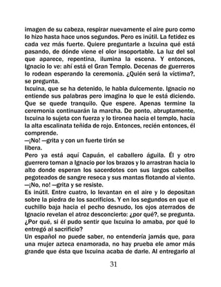 imagen de su cabeza, respirar nuevamente el aire puro como
lo hizo hasta hace unos segundos. Pero es inútil. La fetidez es
cada vez más fuerte. Quiere preguntarle a Ixcuina qué está
pasando, de dónde viene el olor insoportable. La luz del sol
que aparece, repentina, ilumina la escena. Y entonces,
Ignacio lo ve: ahí está el Gran Templo. Decenas de guerreros
lo rodean esperando la ceremonia. ¿Quién será la víctima?,
se pregunta.
Ixcuina, que se ha detenido, le habla dulcemente. Ignacio no
entiende sus palabras pero imagina lo que le está diciendo.
Que se quede tranquilo. Que espere. Apenas termine la
ceremonia continuarán la marcha. De ponto, abruptamente,
Ixcuina lo sujeta con fuerza y lo tironea hacia el templo, hacia
la alta escalinata teñida de rojo. Entonces, recién entonces, él
comprende.
—¡No! —grita y con un fuerte tirón se
libera.
Pero ya está aquí Capuán, el caballero águila. Él y otro
guerrero toman a Ignacio por los brazos y lo arrastran hacia lo
alto donde esperan los sacerdotes con sus largos cabellos
pegoteados de sangre reseca y sus mantas flotando al viento.
—¡No, no! —grita y se resiste.
Es inútil. Entre cuatro, lo levantan en el aire y lo depositan
sobre la piedra de los sacrificios. Y en los segundos en que el
cuchillo baja hacia el pecho desnudo, los ojos aterrados de
Ignacio revelan el atroz desconcierto: ¿por qué?, se pregunta.
¿Por qué, si él pudo sentir que Ixcuina lo amaba, por qué lo
entregó al sacrificio?
Un español no puede saber, no entendería jamás que, para
una mujer azteca enamorada, no hay prueba ele amor más
grande que ésta que Ixcuina acaba de darle. Al entregarlo al

                                31
 