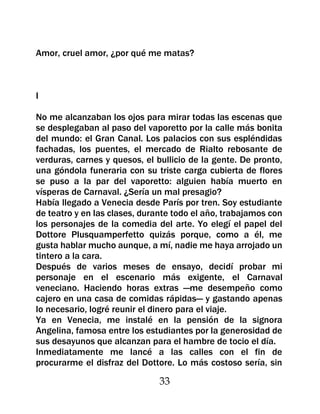 Amor, cruel amor, ¿por qué me matas?



I

No me alcanzaban los ojos para mirar todas las escenas que
se desplegaban al paso del vaporetto por la calle más bonita
del mundo: el Gran Canal. Los palacios con sus espléndidas
fachadas, los puentes, el mercado de Rialto rebosante de
verduras, carnes y quesos, el bullicio de la gente. De pronto,
una góndola funeraria con su triste carga cubierta de flores
se puso a la par del vaporetto: alguien había muerto en
vísperas de Carnaval. ¿Sería un mal presagio?
Había llegado a Venecia desde París por tren. Soy estudiante
de teatro y en las clases, durante todo el año, trabajamos con
los personajes de la comedia del arte. Yo elegí el papel del
Dottore Plusquamperfetto quizás porque, como a él, me
gusta hablar mucho aunque, a mí, nadie me haya arrojado un
tintero a la cara.
Después de varios meses de ensayo, decidí probar mi
personaje en el escenario más exigente, el Carnaval
veneciano. Haciendo horas extras —me desempeño como
cajero en una casa de comidas rápidas— y gastando apenas
lo necesario, logré reunir el dinero para el viaje.
Ya en Venecia, me instalé en la pensión de la signora
Angelina, famosa entre los estudiantes por la generosidad de
sus desayunos que alcanzan para el hambre de tocio el día.
Inmediatamente me lancé a las calles con el fin de
procurarme el disfraz del Dottore. Lo más costoso sería, sin

                               33
 
