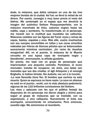 duda, la máscara, que debía comprar en una de las tres
mejores tiendas de la ciudad. Así fue: se llevó la mitad de mi
dinero. Por suerte, conseguí a muy buen precio el resto del
disfraz. Me contemplé en el espejo que me devolvió la
imagen del auténtico Dottore Plusquamperfetto, con la
máscara manchada de tinta, calzones negros hasta las
rodilla, capa y sombrero. Ya transformado en el personaje,
me mezclé con la multitud que inundaba las callecitas.
Máscaras vestidas con las figuras del Tarot: reyes y reinas de
copas, bastos, espadas y oros. Más allá, cuatro muchachas
con sus cuerpos convertidos en tallos y sus caras amarillas
rodeadas por hileras de blancos pétalos que se balanceaban
suavemente mientras caminaban. ¡Un ramo de risueñas
margaritas! Allí, en el puente, la máscara de la Muerte
envuelta en una lujosa capa de terciopelo negro y
blandiendo', amenazante, la afilada guadaña.
De pronto, me topé con un grupo de personajes que
improvisaban una pequeña comedia. Pantalone, el avaro
mercader, trataba de recuperar, sin éxito, una bolsa con
monedas que sus dos criados, el ágil Arlequino y el amargo
Brighella, le habían birlado. Sin dudarlo, me uní a la función.
«La rosa florecida tiene flor. El hombre que camina no está
muerto. Quien se equivoca no tiene razón. La nave en altamar
no está en el puerto», recité, con la más absoluta pedantería,
algunas de las 115 brillantes conclusiones del Dottore.
Las risas y aplausos con los que el público festejó los
disparates de mi personaje me dieron alegría y ánimo para
seguir al grupo de máscaras que se trasladó, con su
espectáculo, a otra callejuela. Nuevamente el éxito nos
acompañó, acrecentando mi entusiasmo. Pero entonces,
sucedió algo. Me estremezco al recordarlo.

                               34
 