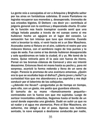 La gente reía a carcajadas al ver a Arlequino y Brighella saltar
por los aires en fantásticas cabriolas. El avaro Pantalone no
lograba recuperar sus monedas y, desesperado, tironeaba de
sus erizados bigotes. El Dottore —es decir yo— contribuía al
jolgorio general con la continua y disparatada charla. El calor
de la función nos hacía transpirar cuando sentí que una
ráfaga helada pasaba a través de mi cuerpo como si me
hubieran hecho un agujero en el lugar del corazón. La
sensación fue tan intensa que tuve que mirarme. Cuando
volví a levantar la vista, vi venir hacia mí a un Sior Maschera.
Avanzaba como si flotara en el aire, cubierto el rostro por una
máscara blanca, con el sombrero negro de tres puntas y la
capa de seda. Fue como si los demás hubieran desaparecido
y solo quedáramos en toda la ciudad, él y yo. Me tomó de la
mano. Quise retirarla pero él la asía con fuerza de hierro.
Pensé en las bromas clásicas de Carnaval y otra vez intenté
desasirme. Entonces llevó mi mano hasta su pecho y, para mi
sorpresa, acaricié la forma redonda y llena de un seno de
mujer. Parecía la promesa de una aventura amorosa. ¿Quién
era la que se ocultaba bajo el disfraz? ¿Sería joven y bella? La
curiosidad hizo que me abandonara a su capricho y me dejé
conducir por el laberinto de las callejuelas.
—¿Adonde me llevas? —preguntaba yo de tiempo en tiempo,
pero ella, con un gesto, me pedía que guardara silencio.
El tamaño de su mano —llamativamente pequeña—
contrastaba con la fuerza con que me sujetaba. Luego de
sortear incontables callecitas, llegamos hasta el borde de un
canal donde esperaba una góndola. Dudé en subir ya que no
sé nadar y el agua me atemoriza. Pero el Sior Maschera, sin
soltarme, me obligó a dar el paso. Apenas nos hubimos
sentado, la nave empezó a deslizarse conducida por nadie,

                                35
 