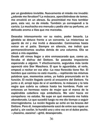 por un gondolero invisible. Nuevamente el miedo me invadió:
¿adonde me llevaban? La máscara, apercibiéndose de temor,
me envolvió en un abrazo. Su proximidad me hizo temblar
pero, esta vez, no de miedo. También yo correspondí a la
caricia. La muchacha era menuda y podía oler su perfume, un
delicado aroma a lilas que me mareaba.

Deseaba intensamente ver su rostro, poder besarla. La
góndola se detuvo frente a un convento. La misteriosa se
apartó de mí y me invitó a descender. Caminamos hasta
entrar en el patio. Siempre en silencio, me indicó que
permaneciéramos ocultos detrás de una columna. Ella se
ubicó a mis espaldas.
Desde allí vimos llegar a otro enmascarado que, como yo,
llevaba el disfraz del Dottore. Se paseaba impaciente
esperando a alguien. Y efectivamente, segundos más tarde
apareció otro Sior Maschera. El que lo aguardaba, al verlo,
empezó a recitar en voz alta: «La rosa florecida tiene flor. El
hombre que camina no está muerto...» repitiendo las mismas
palabras que, momentos antes, yo había pronunciado en la
función. El recién llegado corrió al encuentro del Dottore. Ya
junto a él, arrojó lejos de sí el sombrero, la máscara y la tela
negra que cubría su cabeza hasta los hombros. Pude ver
entonces un hermoso rostro de mujer que el marco de la
espléndida cabellera roja embellecía. Me volví hacia mi
compañera: no estaba. No supe en qué momento me había
abandonado. Lo que sucedió luego no me dio tiempo a seguir
interrogándome. La recién llegada se echó en los brazos del
Dottore. Pero él, inesperadamente sacó de entre sus ropas un
puñal y, sin vacilar, lo hundió una y otra vez en el dulce pecho.
—¡Asesino, asesino! —grité, desesperado.

                                36
 