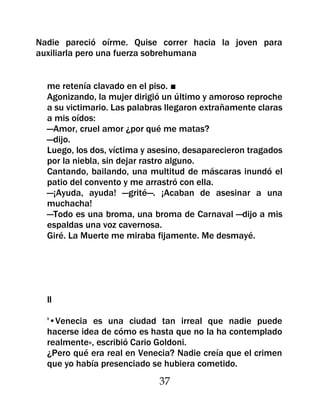 Nadie pareció oírme. Quise correr hacia la joven para
auxiliarla pero una fuerza sobrehumana


  me retenía clavado en el piso. ■
  Agonizando, la mujer dirigió un último y amoroso reproche
  a su victimario. Las palabras llegaron extrañamente claras
  a mis oídos:
  —Amor, cruel amor ¿por qué me matas?
  —dijo.
  Luego, los dos, víctima y asesino, desaparecieron tragados
  por la niebla, sin dejar rastro alguno.
  Cantando, bailando, una multitud de máscaras inundó el
  patio del convento y me arrastró con ella.
  —¡Ayuda, ayuda! —grité—. ¡Acaban de asesinar a una
  muchacha!
  —Todo es una broma, una broma de Carnaval —dijo a mis
  espaldas una voz cavernosa.
  Giré. La Muerte me miraba fijamente. Me desmayé.




  II

  '•Venecia es una ciudad tan irreal que nadie puede
  hacerse idea de cómo es hasta que no la ha contemplado
  realmente», escribió Cario Goldoni.
  ¿Pero qué era real en Venecia? Nadie creía que el crimen
  que yo había presenciado se hubiera cometido.
                             37
 