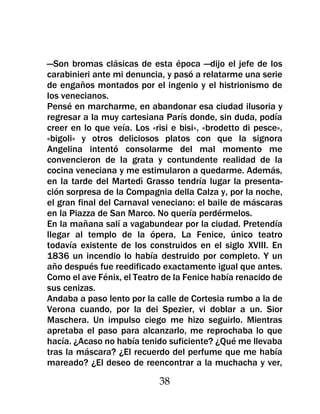 —Son bromas clásicas de esta época —dijo el jefe de los
carabinieri ante mi denuncia, y pasó a relatarme una serie
de engaños montados por el ingenio y el histrionismo de
los venecianos.
Pensé en marcharme, en abandonar esa ciudad ilusoria y
regresar a la muy cartesiana París donde, sin duda, podía
creer en lo que veía. Los «risi e bisi», «brodetto di pesce»,
«bigoli» y otros deliciosos platos con que la signora
Angelina intentó consolarme del mal momento me
convencieron de la grata y contundente realidad de la
cocina veneciana y me estimularon a quedarme. Además,
en la tarde del Martedì Grasso tendría lugar la presenta-
ción sorpresa de la Compagnia della Calza y, por la noche,
el gran final del Carnaval veneciano: el baile de máscaras
en la Piazza de San Marco. No quería perdérmelos.
En la mañana salí a vagabundear por la ciudad. Pretendía
llegar al templo de la ópera, La Fenice, único teatro
todavía existente de los construidos en el siglo XVIII. En
1836 un incendio lo había destruido por completo. Y un
año después fue reedificado exactamente igual que antes.
Como el ave Fénix, el Teatro de la Fenice había renacido de
sus cenizas.
Andaba a paso lento por la calle de Cortesia rumbo a la de
Verona cuando, por la dei Spezier, vi doblar a un. Sior
Maschera. Un impulso ciego me hizo seguirlo. Mientras
apretaba el paso para alcanzarlo, me reprochaba lo que
hacía. ¿Acaso no había tenido suficiente? ¿Qué me llevaba
tras la máscara? ¿El recuerdo del perfume que me había
mareado? ¿El deseo de reencontrar a la muchacha y ver,

                             38
 