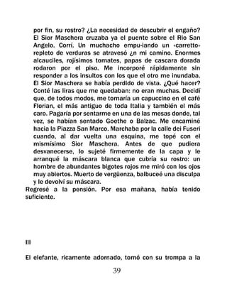 por fin, su rostro? ¿La necesidad de descubrir el engaño?
   El Sior Maschera cruzaba ya el puente sobre el Rio San
   Angelo. Corrí. Un muchacho empu-iando un «carretto»
   repleto de verduras se atravesó ¿n mi camino. Enormes
   alcauciles, rojísimos tomates, papas de cascara dorada
   rodaron por el piso. Me incorporé rápidamente sin
   responder a los insultos con los que el otro me inundaba.
   El Sior Maschera se había perdido de vista. ¿Qué hacer?
   Conté las liras que me quedaban: no eran muchas. Decidí
   que, de todos modos, me tomaría un capuccino en el café
   Florian, el más antiguo de toda Italia y también el más
   caro. Pagaría por sentarme en una de las mesas donde, tal
   vez, se habían sentado Goethe o Balzac. Me encaminé
   hacia la Piazza San Marco. Marchaba por la calle dei Fuseri
   cuando, al dar vuelta una esquina, me topé con el
   mismísimo Sior Maschera. Antes de que pudiera
   desvanecerse, lo sujeté firmemente de la capa y le
   arranqué la máscara blanca que cubría su rostro: un
   hombre de abundantes bigotes rojos me miró con los ojos
   muy abiertos. Muerto de vergüenza, balbuceé una disculpa
   y le devolví su máscara.
Regresé a la pensión. Por esa mañana, había tenido
suficiente.




III

El elefante, ricamente adornado, tomó con su trompa a la

                               39
 