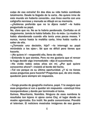 culpa de esa extraña! En dos días su vida había cambiado
totalmente. Desde la llegada de la carta. «No quiero irme de
este mundo sin haberla conocido», esa línea escrita con una
caligrafía nerviosa y menuda se dibujó en su memoria.
—¿Hubieras preferido que no te dijera nada? —le había
preguntado su papá.
No, claro que no. No se lo habría perdonado. Confiaba en él
ciegamente. Jamás le había fallado. Era «lo más». La madre la
había abandonado cuando ella tenía unos pocos meses. Y
nunca, nunca hasta la maldita carta, Irina había vuelto a
saber de ella.
—¿Tomaste una decisión, hija? —la interrogó su papá
mirándola a los ojos—. Sé que es difícil pero tienes que
hacerlo.
—¡No quiero ir! —respondió ella, llena de rabia.
—Entiendo lo que sientes. Pero no me gustaría que el rencor
te haga decidir algo irremediable —dijo él suavemente.
—Ha vivido todos estos años sin mí. ¿Por qué quiere
conocerme ahora? —insistió al borde del llanto.
—Tal vez porque es su última oportunidad. ¿Y tú no tienes
acaso preguntas para hacerle? Preguntas que, de otro modo,
quedarán para siempre sin respuesta.


—Tengo prueba de geografía mañana, papá. Y te aseguro que
esas preguntas sí van a quedar sin respuesta —concluyó Irina
incorporándose y dando por terminado el tema.
Guinea, Mauritania, Namibia. Ninguno de esos nombres le
resultaba tan lejano ni ajeno como Cluj, el lugar donde su
madre agonizaba. Era inútil. No podía concentrarse. Prendió
el televisor. El noticiero mostraba imágenes de esa guerra

                               4
 