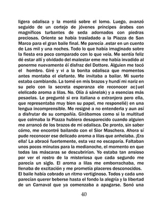 ligera odalisca y la montó sobre el lomo. Luego, avanzó
seguido de un cortejo de jóvenes príncipes árabes con
magníficos turbantes de seda adornados con piedras
preciosas. Oriente se había trasladado a la Piazza de San
Marco para el gran baile final. Me parecía .estar en un cuento
de Las mil y una noches. Todo lo que había imaginado sobre
la fiesta era poco comparado con lo que veía. Me sentía feliz
dé estar allí y olvidado del malestar eme me había invadido al
ponerme nuevamente éí disfraz del Dottore. Alguien me tocó
el hombro. Giré y vi a la bonita odalisca que momentos
antes montaba el elefante. Me invitaba a bailar. Mi suerte
estaba cambiando. La tomé en mis brazos y hundí mi nariz en
su pelo con la secreta esperanza ele reconocer ac|uel
elelicado aroma a lilas. No. Olía á sánelak) y a esencias más
pesaelas. Le pregunté si era italiana o extranjera pero ella,
que representaba muy bien su papel, me responelié) en una
lengua incomprensible. Me resigné a no entenderla y aun así
a disfrutar de su compañía. Girábamos como si la multitud
que colmaba la Piazza hubiera desaparecido cuando alguien
me arrancó de los brazos de mi odalisca. De pronto, sin saber
cómo, me encontré bailando con el Sior Maschera. Ahora sí
pude reconocer ese delicado aroma a lilas que anhelaba. ¡Era
ella! La abracé fuertemente, esta vez no escaparía. Faltaban
unos pocos minutos para la medianoche, el momento en que
todas las máscaras se descubrirían. Yo estaba tan ansioso
por ver el rostro de la misteriosa que cada segundo me
parecía un siglo. El aroma a lilas me emborrachaba, me
llenaba de excitación y me prometía placeres desconocidos.
El baile había cobrado un ritmo vertiginoso. Todos y cada uno
parecían querer beberse hasta el fondo la alegría y la libertad
de un Carnaval que ya comenzaba a apagarse. Sonó una

                               40
 
