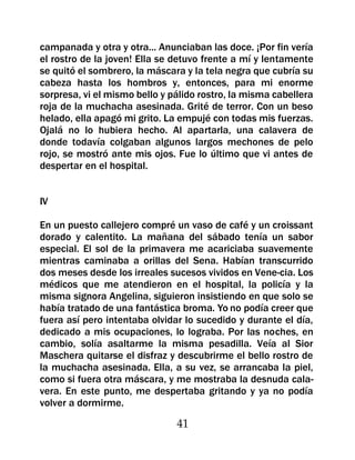 campanada y otra y otra... Anunciaban las doce. ¡Por fin vería
el rostro de la joven! Ella se detuvo frente a mí y lentamente
se quitó el sombrero, la máscara y la tela negra que cubría su
cabeza hasta los hombros y, entonces, para mi enorme
sorpresa, vi el mismo bello y pálido rostro, la misma cabellera
roja de la muchacha asesinada. Grité de terror. Con un beso
helado, ella apagó mi grito. La empujé con todas mis fuerzas.
Ojalá no lo hubiera hecho. Al apartarla, una calavera de
donde todavía colgaban algunos largos mechones de pelo
rojo, se mostró ante mis ojos. Fue lo último que vi antes de
despertar en el hospital.


IV

En un puesto callejero compré un vaso de café y un croissant
dorado y calentito. La mañana del sábado tenía un sabor
especial. El sol de la primavera me acariciaba suavemente
mientras caminaba a orillas del Sena. Habían transcurrido
dos meses desde los irreales sucesos vividos en Vene-cia. Los
médicos que me atendieron en el hospital, la policía y la
misma signora Angelina, siguieron insistiendo en que solo se
había tratado de una fantástica broma. Yo no podía creer que
fuera así pero intentaba olvidar lo sucedido y durante el día,
dedicado a mis ocupaciones, lo lograba. Por las noches, en
cambio, solía asaltarme la misma pesadilla. Veía al Sior
Maschera quitarse el disfraz y descubrirme el bello rostro de
la muchacha asesinada. Ella, a su vez, se arrancaba la piel,
como si fuera otra máscara, y me mostraba la desnuda cala-
vera. En este punto, me despertaba gritando y ya no podía
volver a dormirme.

                               41
 
