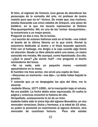 Si bien, al regresar de Venecia, tuve ganas de abandonar los
personajes de la comedia del arte, mi profesor de teatro
insistió para que no lo* hiciera. De modo que, esa mañana,
estaba buscando Las cinco edades de Arlequín, una pieza de
Goldd-ni, en la que me tocaría representar al Dottore
Plus-quamperfetto. Allí, en uno de las' tantos «bouquinistes»,
la encontraría a un mejor precio.
Pregunté en dos o tres. No la tenían.
—La sección de autores italianos está en el fondo —me indicó
el dueño de la última librería en la que entré. Revisé la
estantería dedicada al teatro y el título buscado apareció.
Feliz con el hallazgo, me dirigía a la caja cuando algo llamó
mi atención. Desde un libro abierto sobre una mesa, un rostro
conocido me miraba. Me acerqué, como hipnotizado. Era ella.
—¿Qué le pasa? ¿Se siente mal? —me preguntó el dueño
tomándome del brazo.
—No es nada, solo un pequeño mareo —contesté
apoyándome en la mesa.
El hombre me hizo sentar, me sirvió una copita de licor.
—Descanse un momento —me dijo—. Le debe haber bajado la
presión.
Y notando que yo no despegaba los ojos del libro, me lo
alcanzó.
«Isabella Sforza, 1577-1592», leí la inscripción bajo el retrato.
No era posible. La fecha debía estar equivocada. Di vuelta la
página y entonces encontré la historia de ella.
Atropellada, ansiosamente la leí de un tirón.
Isabella había sido la única hija del signore Benedicto, un rico
mercader veneciano. Dulce y hermosa, a la edad de 15 años,
su padre la prometió en matrimonio al signore Antonio, otro
mercader de cuantiosa fortuna.              Pero ella estaba

                                42
 