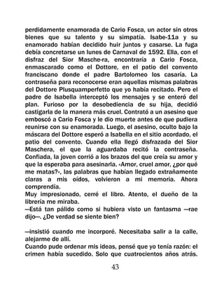 perdidamente enamorada de Cario Fosca, un actor sin otros
bienes que su talento y su simpatía. Isabe-11a y su
enamorado habían decidido huir juntos y casarse. La fuga
debía concretarse un lunes de Carnaval de 1592. Ella, con el
disfraz del Sior Masche-ra, encontraría a Cario Fosca,
enmascarado como el Dottore, en el patio del convento
franciscano donde el padre Bartolomeo los casaría. La
contraseña para reconocerse eran aquellas mismas palabras
del Dottore Plusquamperfetto que yo había recitado. Pero el
padre de Isabella interceptó los mensajes y se enteró del
plan. Furioso por la desobediencia de su hija, decidió
castigarla de la manera más cruel. Contrató a un asesino que
emboscó a Cario Fosca y le dio muerte antes de que pudiera
reunirse con su enamorada. Luego, el asesino, oculto bajo la
máscara del Dottore esperó a Isabella en el sitio acordado, el
patio del convento. Cuando ella llegó disfrazada del Sior
Maschera, el que la aguardaba recitó la contraseña.
Confiada, la joven corrió a los brazos del que creía su amor y
que la esperaba para asesinarla. «Amor, cruel amor, ¿por qué
me matas?», las palabras que habían llegado extrañamente
claras a mis oídos, volvieron a mi memoria. Ahora
comprendía.
Muy impresionado, cerré el libro. Atento, el dueño de la
librería me miraba.
—Está tan pálido como si hubiera visto un fantasma —rae
dijo—. ¿De verdad se siente bien?

—insistió cuando me incorporé. Necesitaba salir a la calle,
alejarme de allí.
Cuando pude ordenar mis ideas, pensé que yo tenía razón: el
crimen había sucedido. Solo que cuatrocientos años atrás.

                               43
 