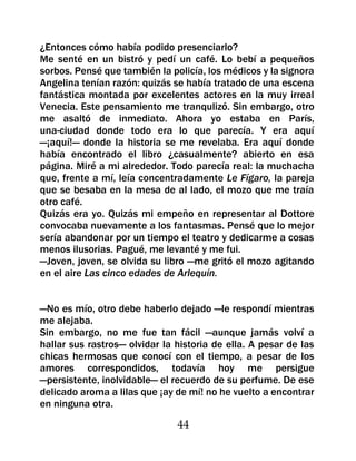 ¿Entonces cómo había podido presenciarlo?
Me senté en un bistró y pedí un café. Lo bebí a pequeños
sorbos. Pensé que también la policía, los médicos y la signora
Angelina tenían razón: quizás se había tratado de una escena
fantástica montada por excelentes actores en la muy irreal
Venecia. Este pensamiento me tranqulizó. Sin embargo, otro
me asaltó de inmediato. Ahora yo estaba en París,
una-ciudad donde todo era lo que parecía. Y era aquí
—¡aquí!— donde la historia se me revelaba. Era aquí donde
había encontrado el libro ¿casualmente? abierto en esa
página. Miré a mi alrededor. Todo parecía real: la muchacha
que, frente a mí, leía concentradamente Le Fígaro, la pareja
que se besaba en la mesa de al lado, el mozo que me traía
otro café.
Quizás era yo. Quizás mi empeño en representar al Dottore
convocaba nuevamente a los fantasmas. Pensé que lo mejor
sería abandonar por un tiempo el teatro y dedicarme a cosas
menos ilusorias. Pagué, me levanté y me fui.
—Joven, joven, se olvida su libro —me gritó el mozo agitando
en el aire Las cinco edades de Arlequín.


—No es mío, otro debe haberlo dejado —le respondí mientras
me alejaba.
Sin embargo, no me fue tan fácil —aunque jamás volví a
hallar sus rastros— olvidar la historia de ella. A pesar de las
chicas hermosas que conocí con el tiempo, a pesar de los
amores correspondidos, todavía hoy me persigue
—persistente, inolvidable— el recuerdo de su perfume. De ese
delicado aroma a lilas que ¡ay de mí! no he vuelto a encontrar
en ninguna otra.

                               44
 