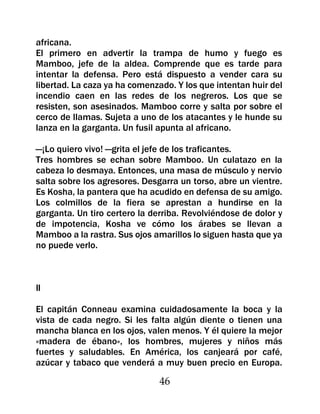 africana.
El primero en advertir la trampa de humo y fuego es
Mamboo, jefe de la aldea. Comprende que es tarde para
intentar la defensa. Pero está dispuesto a vender cara su
libertad. La caza ya ha comenzado. Y los que intentan huir del
incendio caen en las redes de los negreros. Los que se
resisten, son asesinados. Mamboo corre y salta por sobre el
cerco de llamas. Sujeta a uno de los atacantes y le hunde su
lanza en la garganta. Un fusil apunta al africano.

—¡Lo quiero vivo! —grita el jefe de los traficantes.
Tres hombres se echan sobre Mamboo. Un culatazo en la
cabeza lo desmaya. Entonces, una masa de músculo y nervio
salta sobre los agresores. Desgarra un torso, abre un vientre.
Es Kosha, la pantera que ha acudido en defensa de su amigo.
Los colmillos de la fiera se aprestan a hundirse en la
garganta. Un tiro certero la derriba. Revolviéndose de dolor y
de impotencia, Kosha ve cómo los árabes se llevan a
Mamboo a la rastra. Sus ojos amarillos lo siguen hasta que ya
no puede verlo.



II

El capitán Conneau examina cuidadosamente la boca y la
vista de cada negro. Si les falta algún diente o tienen una
mancha blanca en los ojos, valen menos. Y él quiere la mejor
«madera de ébano», los hombres, mujeres y niños más
fuertes y saludables. En América, los canjeará por café,
azúcar y tabaco que venderá a muy buen precio en Europa.

                               46
 