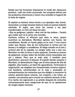 Desde que los franceses impusieron la moda del «desayuno
parisino», café con leche azucarado, los europeos deliran por
los productos americanos y hacen muy rentable el negocio de
la trata de negros.

El capitán se detiene ahora frente a un ejemplar alto, fuerte,
musculoso. La larga travesía hasta la costa no parece haberlo
afectado. El negro, que tiene las manos y los pies
encadenados, lo mira sin bajar los ojos.'
—Ése es peligroso, capitán —dice uno de los árabes—. Tendrá
que cuidar que no le arme una revuelta.
Conheau ordena al africano que abra la boca, quiere
examinar su dentadura. Mamboo aprieta, con fuerza, las
mandíbulas. Recibe un fuerte golpe en la cara. Y una nueva
orden que desoye. Dos de los traficantes lo toman por los
brazos y lo obligan a arrodillarse. El látigo restalla en el aire y
arranca piel de la espalda. La sangre salta una y otra vez.
Mamboo no abre la boca ni para quejarse. Cuando se cansan
de golpearlo, arrojan sobre las heridas orines mezclados con
sal y tabaco. Para que le arda más. Y también para
desinfectar y prevenir el tétanos. El capitán decide comprar a
Mamboo. Lo domesticará. Paga, por él cinco piezas de tela de
algodón, diez fusiles y un barril de aguardiente. Terminada la
negociación, los elegidos son transportados al barco negrero.
Los hombres, amontonados en la cala y acostados en
compartimentos tan estrechos que los obligan a mantener la
misma posición.hpras enteras. Las mujeres y los niños, en
cambio; con permiso para circular en cubierta durante el día.
A la noche, los regresarán a su prisión después de revisarlos
minuciosamente para asegurarse de que no se apoderaron
de ningún objeto cortante.

                                 47
 