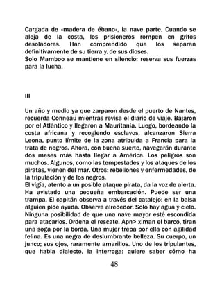 Cargada de «madera de ébano», la nave parte. Cuando se
aleja de la costa, los prisioneros rompen en gritos
desoladores. Han comprendido que los separan
definitivamente de su tierra y. de sus dioses.
Solo Mamboo se mantiene en silencio: reserva sus fuerzas
para la lucha.



III

Un año y medio ya que zarparon desde el puerto de Nantes,
recuerda Conneau mientras revisa el diario de viaje. Bajaron
por el Atlántico y llegaron a Mauritania. Luego, bordeando la
costa africana y recogiendo esclavos, alcanzaron Sierra
Leona, punto límite de la zona atribuida a Francia para la
trata de negros. Ahora, con buena suerte, navegarán durante
dos meses más hasta llegar a América. Los peligros son
muchos. Algunos, como las tempestades y los ataques de los
piratas, vienen del mar. Otros: rebeliones y enfermedades, de
la tripulación y de los negros.
El vigía, atento a un posible ataque pirata, da la voz de alerta.
Ha avistado una pequeña embarcación. Puede ser una
trampa. El capitán observa a través del catalejo: en la balsa
alguien pide ayuda. Observa alrededor. Solo hay agua y cielo.
Ninguna posibilidad de que una nave mayor esté escondida
para atacarlos. Ordena el rescate. Apn> ximan el barco, tiran
una soga por la borda. Una mujer trepa por ella con agilidad
felina. Es una negra de deslumbrante belleza. Su cuerpo, un
junco; sus ojos, raramente amarillos. Uno de los tripulantes,
que habla dialecto, la interroga: quiere saber cómo ha

                                48
 