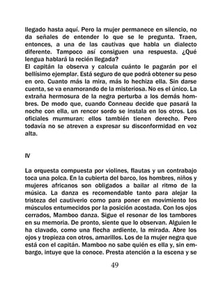 llegado hasta aquí. Pero la mujer permanece en silencio, no
da señales de entender lo que se le pregunta. Traen,
entonces, a una de las cautivas que habla un dialecto
diferente. Tampoco así consiguen una respuesta. ¿Qué
lengua hablará la recién llegada?
El capitán la observa y calcula cuánto le pagarán por el
bellísimo ejemplar. Está seguro de que podrá obtener su peso
en oro. Cuanto más la mira, más lo hechiza ella. Sin darse
cuenta, se va enamorando de la misteriosa. No es el único. La
extraña hermosura de la negra perturba a los demás hom-
bres. De modo que, cuando Conneau decide que pasará la
noche con ella, un rencor sordo se instala en los otros. Los
oficiales murmuran: ellos también tienen derecho. Pero
todavía no se atreven a expresar su disconformidad en voz
alta.


IV

La orquesta compuesta por violines, flautas y un contrabajo
toca una polca. En la cubierta del barco, los hombres, niños y
mujeres africanos son obligados a bailar al ritmo de la
música. La danza es recomendable tanto para alejar la
tristeza del cautiverio como para poner en movimiento los
músculos entumecidos por la posición acostada. Con los ojos
cerrados, Mamboo danza. Sigue el resonar de los tambores
en su memoria. De pronto, siente que lo observan. Alguien le
ha clavado, como una flecha ardiente, la mirada. Abre los
ojos y tropieza con otros, amarillos. Los de la mujer negra que
está con el capitán. Mamboo no sabe quién es ella y, sin em-
bargo, intuye que la conoce. Presta atención a la escena y se

                               49
 