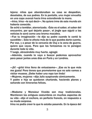 lejana: niños que abandonaban su casa se despedían,
desolados, de sus padres. En la pantalla, una mujer envuelta
en una capa avanzó hacia Irina extendiendo la mano.
—Irina, Irina —le oyó decir—. No quiero irme de este mundo sin
haberte conocido.
Se echó a temblar, aterrorizada. «Éste es el sabor, el sabor del
encuentro, por qué dejarlo pasar», el jingle que siguió a las
noticias le sonó como una broma macabra.
—Fue tu imaginación —le dijo su padre cuando le contó lo
sucedido—. Esto te afecta más de lo que puedes darte cuenta.
Por eso, y a pesar de la cercanía de Cluj a la zona de guerra,
quiero que vayas. Para que los fantasmas no te persigan
durante toda la vida.
Y luego, abrazándola muy fuerte, agregó:
—Además, cuando te vaya a buscar podemos aprovechar
para pasar juntos unos días en París y en Londres.


—¡Sí! —gritó Irina llena de entusiasmo—. ¡Eso es lo que más
me gusta! Pero tienes que prometerme que no solo vamos a
visitar museos. ¡Debe haber una ropa tan linda!
—Mujeres, mujeres —dijo Julio suspirando cómicamente.
Y padre e hija se quedaron charlando, haciendo planes y
soñando con itinerarios felices.


—Madame y Monsieur Vivoida son muy tradicionales.
Mantienen las antiguas costumbres en muchos aspectos de
su vida —dijo el cochero, en perfecto francés, en respuesta a
su muda sorpresa.
Irina no podía creer lo que le estaba pasando. En la época del

                                5
 