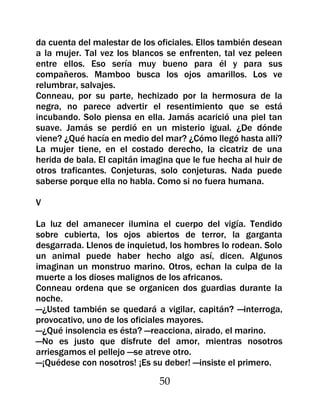 da cuenta del malestar de los oficiales. Ellos también desean
a la mujer. Tal vez los blancos se enfrenten, tal vez peleen
entre ellos. Eso sería muy bueno para él y para sus
compañeros. Mamboo busca los ojos amarillos. Los ve
relumbrar, salvajes.
Conneau, por su parte, hechizado por la hermosura de la
negra, no parece advertir el resentimiento que se está
incubando. Solo piensa en ella. Jamás acarició una piel tan
suave. Jamás se perdió en un misterio igual. ¿De dónde
viene? ¿Qué hacía en medio del mar? ¿Cómo llegó hasta allí?
La mujer tiene, en el costado derecho, la cicatriz de una
herida de bala. El capitán imagina que le fue hecha al huir de
otros traficantes. Conjeturas, solo conjeturas. Nada puede
saberse porque ella no habla. Como si no fuera humana.

V

La luz del amanecer ilumina el cuerpo del vigía. Tendido
sobre cubierta, los ojos abiertos de terror, la garganta
desgarrada. Llenos de inquietud, los hombres lo rodean. Solo
un animal puede haber hecho algo así, dicen. Algunos
imaginan un monstruo marino. Otros, echan la culpa de la
muerte a los dioses malignos de los africanos.
Conneau ordena que se organicen dos guardias durante la
noche.
—¿Usted también se quedará a vigilar, capitán? —interroga,
provocativo, uno de los oficiales mayores.
—¿Qué insolencia es ésta? —reacciona, airado, el marino.
—No es justo que disfrute del amor, mientras nosotros
arriesgamos el pellejo —se atreve otro.
—¡Quédese con nosotros! ¡Es su deber! —insiste el primero.

                               50
 