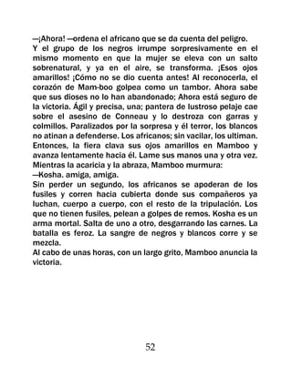 —¡Ahora! —ordena el africano que se da cuenta del peligro.
Y el grupo de los negros irrumpe sorpresivamente en el
mismo momento en que la mujer se eleva con un salto
sobrenatural, y ya en el aire, se transforma. ¡Esos ojos
amarillos! ¡Cómo no se dio cuenta antes! Al reconocerla, el
corazón de Mam-boo golpea como un tambor. Ahora sabe
que sus dioses no lo han abandonado; Ahora está seguro de
la victoria. Ágil y precisa, una; pantera de lustroso pelaje cae
sobre el asesino de Conneau y lo destroza con garras y
colmillos. Paralizados por la sorpresa y él terror, los blancos
no atinan a defenderse. Los africanos; sin vacilar, los ultiman.
Entonces, la fiera clava sus ojos amarillos en Mamboo y
avanza lentamente hacia él. Lame sus manos una y otra vez.
Mientras la acaricia y la abraza, Mamboo murmura:
—Kosha. amiga, amiga.
Sin perder un segundo, los africanos se apoderan de los
fusiles y corren hacia cubierta donde sus compañeros ya
luchan, cuerpo a cuerpo, con el resto de la tripulación. Los
que no tienen fusiles, pelean a golpes de remos. Kosha es un
arma mortal. Salta de uno a otro, desgarrando las carnes. La
batalla es feroz. La sangre de negros y blancos corre y se
mezcla.
Al cabo de unas horas, con un largo grito, Mamboo anuncia la
victoria.




                                52
 