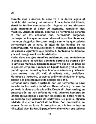 VII

Durante días y noches, la nave va a la deriva sujeta al
capricho del viento y las mareas. A la euforia del triunfo,
siguió la terrible comprobación: ninguno de los africanos
sabía maniobrar el barco. Al intentarlo, rompieron dos
mástiles. Llenos de pánico, decenas de hombres se echaron
al mar en las chalupas que, demasiado cargadas,
naufragaron. Los que no fueron devorados por los tiburones,
murieron ahogados. No corren mejor suerte los que todavía
permanecen en la nave. El agua de los barriles se ha
descompuesto. No se puede beber ni tampoco cocinar en ella
las escasas legumbres que quedan. El fantasma del hambre
y la sed navega con los sobrevivientes.
Kosha clava sus ojos amarillos en Mamboo que, sentado con
la cabeza entre las rodillas, admite la derrota. Se acerca a él y
le lame las manos. El hombre la mira y ve que de las tetas de
la pantera empieza a manar un líquido blanco y tibio. Com-
prende que el animal quiere brindarle alimento y salvarlo.
Unos metros más allí, Kalí, el valiente niño, desfallece.
Mamboo se incorpora, se acerca a él y tomándolo en brazos,
ordena a la pantera que le dé a beber su leche.
Semanas más tarde, arrastrada por una tormenta, la nave
encalla en las costas de África. Des-confiada y curiosa, la
gente de la aldea acude a la orilla. Desde allí observan la gran
embarcación: no hay señales de vida. Algunos hombres se
lanzan en sus balsas y abordan los restos del barco negrero.
La cubierta está poblada de cadáveres. De pronto, alguien
advierte el cuerpo inmóvil de la fiera. Con precaución, se
acerca. Entonces, lo ve. Acurrucado contra la bestia, hay un
niño. ¡Está vivo! Es Kalí. El pequeño y valiente Kalí que todavía

                                53
 