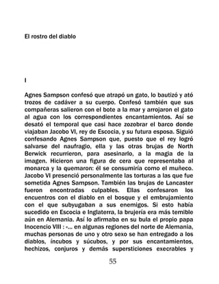 El rostro del diablo




I

Agnes Sampson confesó que atrapó un gato, lo bautizó y ató
trozos de cadáver a su cuerpo. Confesó también que sus
compañeras salieron con el bote a la mar y arrojaron el gato
al agua con los correspondientes encantamientos. Así se
desató el temporal que casi hace zozobrar el barco donde
viajaban Jacobo VI, rey de Escocia, y su futura esposa. Siguió
confesando Agnes Sampson que, puesto que el rey logró
salvarse del naufragio, ella y las otras brujas de North
Berwick recurrieron, para asesinarlo, a la magia de la
imagen. Hicieron una figura de cera que representaba al
monarca y la quemaron: él se consumiría como el muñeco.
Jacobo VI presenció personalmente las torturas a las que fue
sometida Agnes Sampson. También las brujas de Lancaster
fueron encontradas culpables. Ellas confesaron los
encuentros con el diablo en el bosque y el embrujamiento
con el que subyugaban a sus enemigos. Si esto había
sucedido en Escocia e Inglaterra, la brujería era más temible
aún en Alemania. Así lo afirmaba en su bula el propio papa
Inocencio VIII : «... en algunas regiones del norte de Alemania,
muchas personas de uno y otro sexo se han entregado a los
diablos, íncubos y súcubos, y por sus encantamientos,
hechizos, conjuros y demás supersticiones execrables y

                                55
 