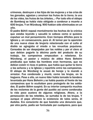 crímenes, destruyen a los hijos de las mujeres y a las crías de
los ganados, agostan y arruinan los frutos de la tierra, la uva
de las vides, los frutos de los árboles...» Por todo ello el obispo
de Bamberg se había visto obligado a condenar a muerte a
600 brujas. Y en Würzburg. 900 habían sido eliminadas en un
año.
Él padre Bóhñi repasó mentalmente los hechos de la crónica
que estaba leyendo y sacudió la cabeza como si quisiera
expulsar un mal pensamiento. Eran tiempos difíciles para la
Iglesia y. en consecuencia, para él. Al temor por la aparición
de una nueva clase de brujería relacionada con el culto al
diablo se agregaba el miedo a las revueltas populares.
Cansados de ser despojados por los nobles y por el clero al
que debían pagarle la décima parle del producto de su
trabajo, los campesinos empezaban a rebelarse. En
Würzberg, el pastor y músico de aldea Hans Beheim
predicaba que todos los hombres eran hermanos, que no
debían existir ni ricos ni pobres, que había que quitar la tierra
a los señores y a la Iglesia y repartirla entre los campesinos.
El obispo de Würzberg lo acusó de hereje y lo mandó a
arrestar. Fue condenado y murió, como las brujas, en la
hoguera. Pese a ello, un nuevo líder había tomado la bandera
levantada por Hans Beheim y se había puesto al frente de los
campesinos que lo ocultaban para protegerlo de los solda-
dos. El padre Bóhm suspiró. En su interior compartía muchos
de los reclamos de la gente del pueblo así como condenaba
la vida poco austera de algunos religiosos. Ahora, a la
persecución de los rebeldes, se sumaba la de las brujas. Y
aunque el papa afirmara la existencia de tales seres, él
dudaba. Era consciente de que bastaba una denuncia que,
por otra parte, podía ser formulada por cualquiera, para que

                                 56
 